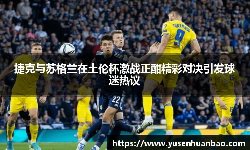 捷克与苏格兰在土伦杯激战正酣精彩对决引发球迷热议