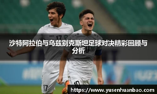 沙特阿拉伯与乌兹别克斯坦足球对决精彩回顾与分析